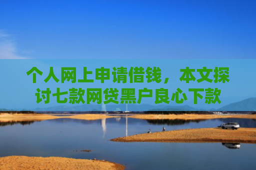 个人网上申请借钱，本文探讨七款网贷黑户良心下款