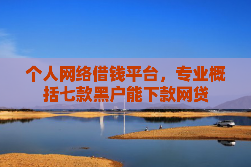 个人网络借钱平台，专业概括七款黑户能下款网贷