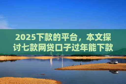 2025下款的平台，本文探讨七款网贷口子过年能下款吗
