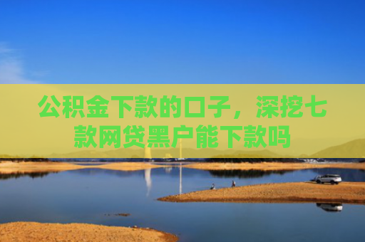 公积金下款的口子，深挖七款网贷黑户能下款吗