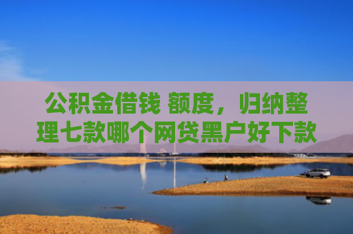 公积金借钱 额度，归纳整理七款哪个网贷黑户好下款