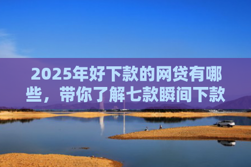2025年好下款的网贷有哪些，带你了解七款瞬间下款的网贷口子