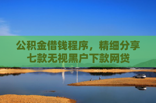 公积金借钱程序，精细分享七款无视黑户下款网贷