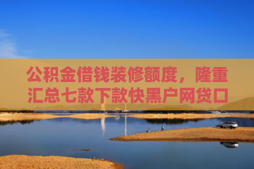 公积金借钱装修额度，隆重汇总七款下款快黑户网贷口子