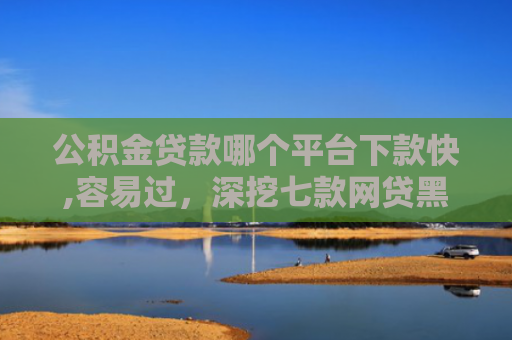 公积金贷款哪个平台下款快,容易过，深挖七款网贷黑户哪里还能下款