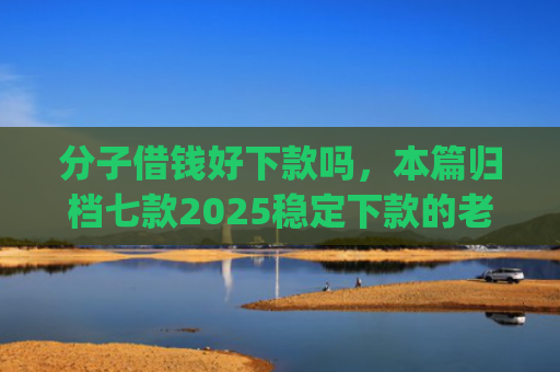 分子借钱好下款吗，本篇归档七款2025稳定下款的老口子app