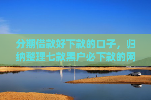 分期借款好下款的口子，归纳整理七款黑户必下款的网贷口子app