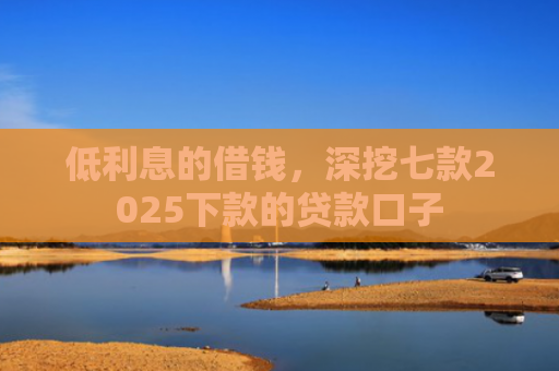 低利息的借钱，深挖七款2025下款的贷款口子