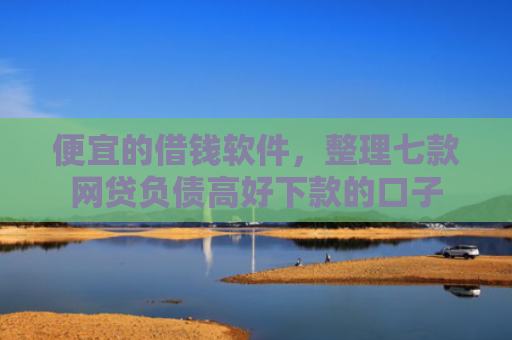 便宜的借钱软件，整理七款网贷负债高好下款的口子