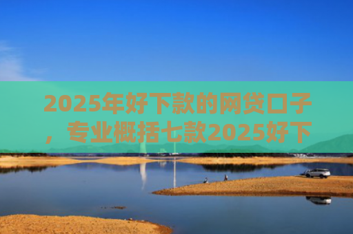 2025年好下款的网贷口子，专业概括七款2025好下款网贷口子