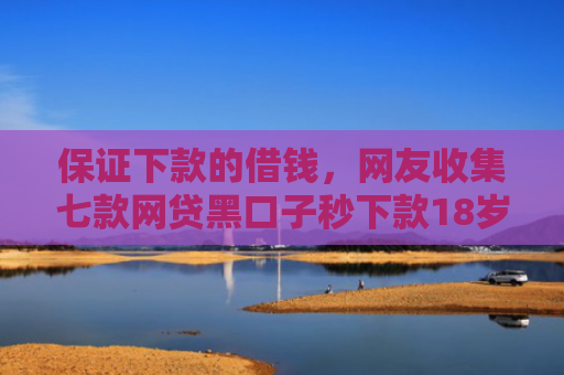 保证下款的借钱，网友收集七款网贷黑口子秒下款18岁