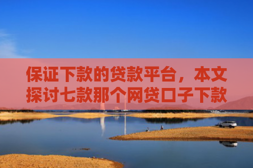 保证下款的贷款平台，本文探讨七款那个网贷口子下款额度大