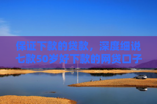 保证下款的贷款，深度细说七款50岁好下款的网贷口子