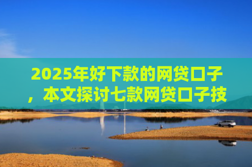 2025年好下款的网贷口子，本文探讨七款网贷口子技术包下款