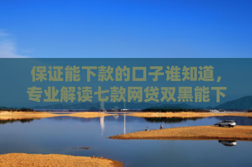 保证能下款的口子谁知道，专业解读七款网贷双黑能下款的口子