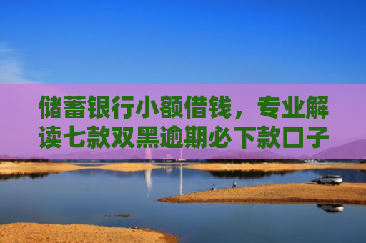 储蓄银行小额借钱，专业解读七款双黑逾期必下款口子平台