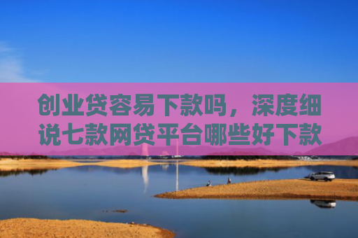创业贷容易下款吗，深度细说七款网贷平台哪些好下款口子