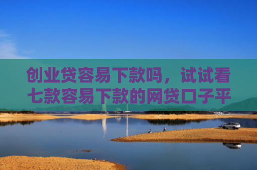创业贷容易下款吗，试试看七款容易下款的网贷口子平台