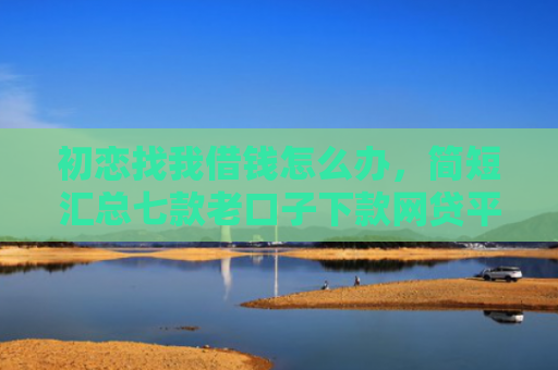 初恋找我借钱怎么办，简短汇总七款老口子下款网贷平台