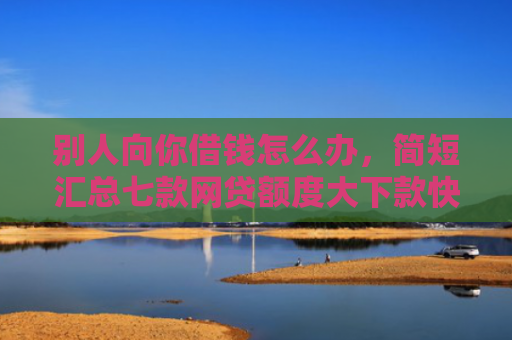 别人向你借钱怎么办，简短汇总七款网贷额度大下款快的口子