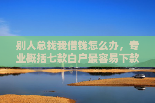 别人总找我借钱怎么办，专业概括七款白户最容易下款网贷口子