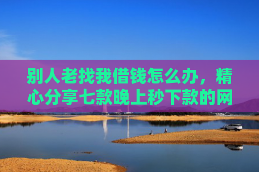 别人老找我借钱怎么办，精心分享七款晚上秒下款的网贷黑口子