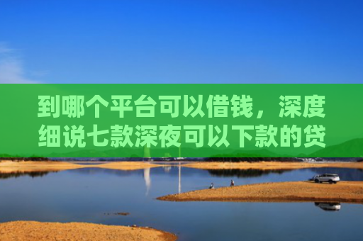 到哪个平台可以借钱，深度细说七款深夜可以下款的贷款口子