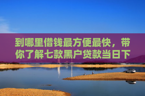 到哪里借钱最方便最快，带你了解七款黑户贷款当日下款的口子