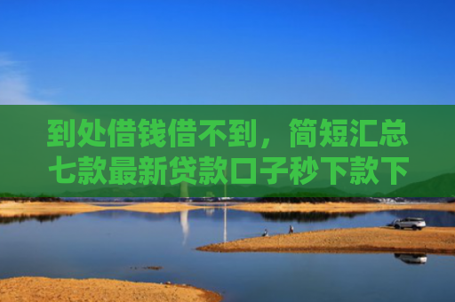 到处借钱借不到，简短汇总七款最新贷款口子秒下款下载