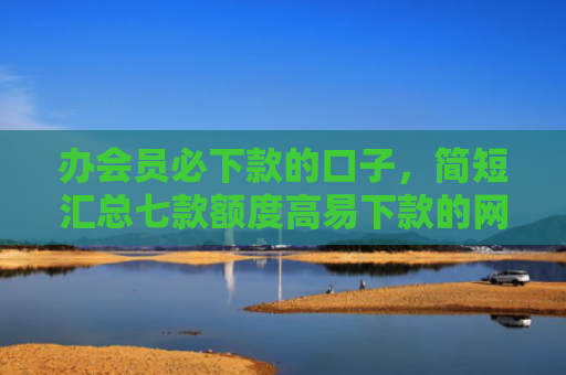 办会员必下款的口子，简短汇总七款额度高易下款的网贷口子