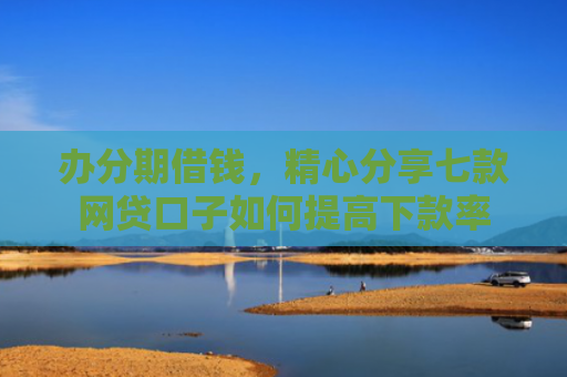 办分期借钱，精心分享七款网贷口子如何提高下款率