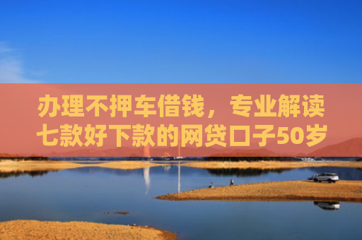 办理不押车借钱，专业解读七款好下款的网贷口子50岁