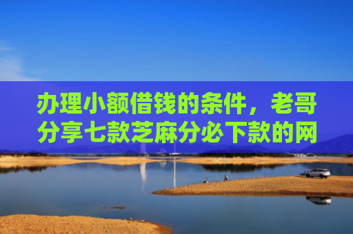 办理小额借钱的条件，老哥分享七款芝麻分必下款的网贷口子