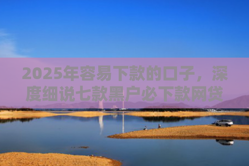 2025年容易下款的口子，深度细说七款黑户必下款网贷口子