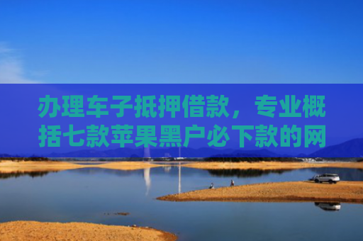 办理车子抵押借款，专业概括七款苹果黑户必下款的网贷口子