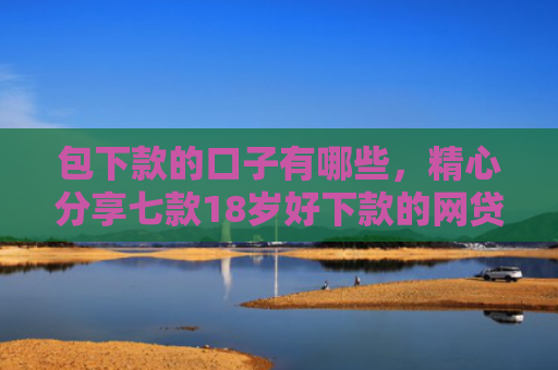 包下款的口子有哪些，精心分享七款18岁好下款的网贷口子