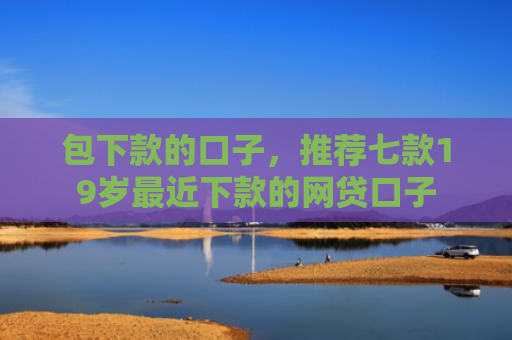包下款的口子，推荐七款19岁最近下款的网贷口子