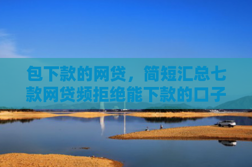 包下款的网贷，简短汇总七款网贷频拒绝能下款的口子