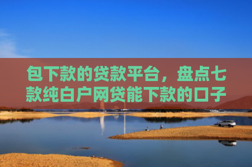 包下款的贷款平台，盘点七款纯白户网贷能下款的口子