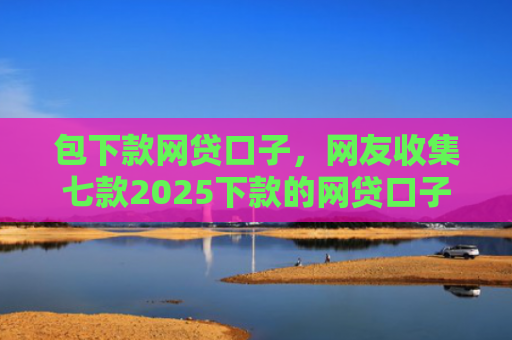包下款网贷口子，网友收集七款2025下款的网贷口子