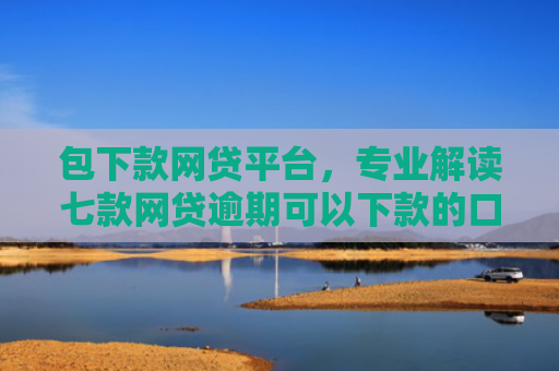 包下款网贷平台，专业解读七款网贷逾期可以下款的口子