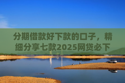 分期借款好下款的口子，精细分享七款2025网贷必下款的口子app