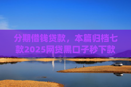 分期借钱贷款，本篇归档七款2025网贷黑口子秒下款app