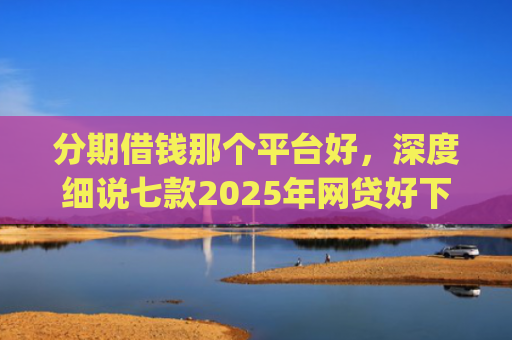 分期借钱那个平台好，深度细说七款2025年网贷好下款的口子app