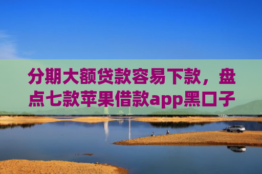 分期大额贷款容易下款，盘点七款苹果借款app黑口子秒下款