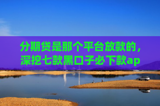 分期贷是那个平台放款的，深挖七款黑口子必下款app开会员滚