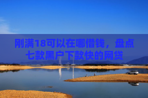 刚满18可以在哪借钱，盘点七款黑户下款快的网贷