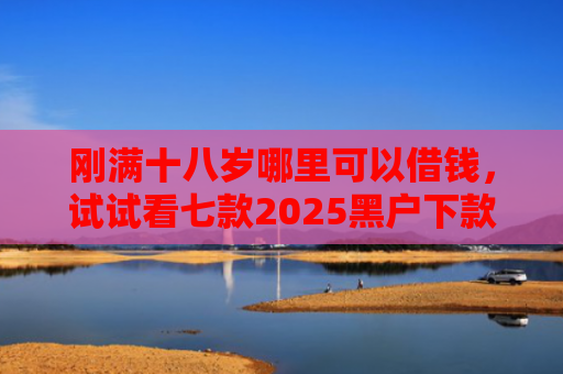刚满十八岁哪里可以借钱，试试看七款2025黑户下款的网贷