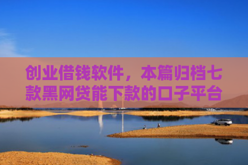 创业借钱软件，本篇归档七款黑网贷能下款的口子平台