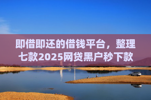 即借即还的借钱平台，整理七款2025网贷黑户秒下款的app